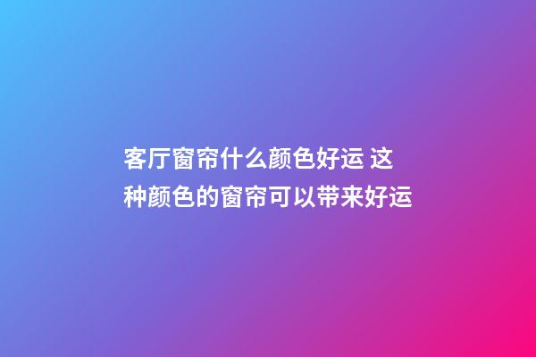 客厅窗帘什么颜色好运 这种颜色的窗帘可以带来好运